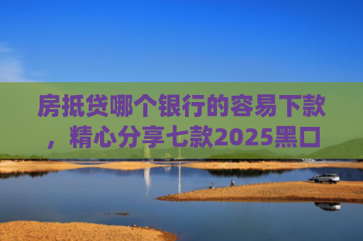 房抵贷哪个银行的容易下款，精心分享七款2025黑口子必下款app