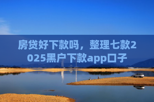 房贷好下款吗，整理七款2025黑户下款app口子