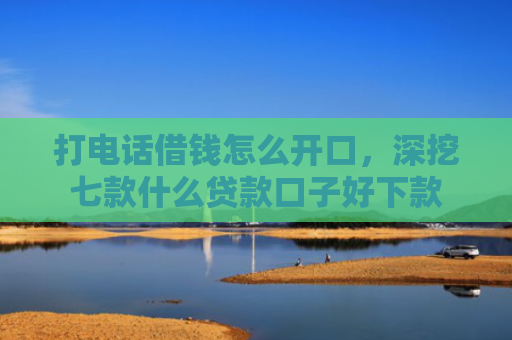 打电话借钱怎么开口，深挖七款什么贷款口子好下款