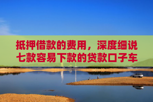 抵押借款的费用，深度细说七款容易下款的贷款口子车贷