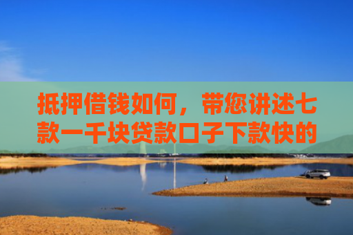 抵押借钱如何，带您讲述七款一千块贷款口子下款快的