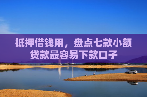 抵押借钱用，盘点七款小额贷款最容易下款口子