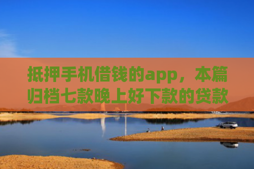 抵押手机借钱的app，本篇归档七款晚上好下款的贷款口子