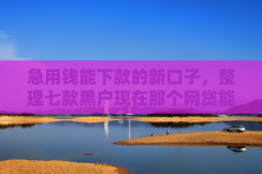 急用钱能下款的新口子，整理七款黑户现在那个网贷能下款