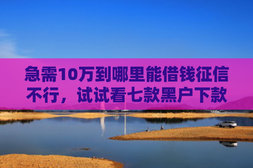 急需10万到哪里能借钱征信不行，试试看七款黑户下款的网贷老口子