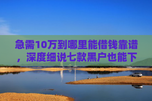 急需10万到哪里能借钱靠谱，深度细说七款黑户也能下款的网贷分期
