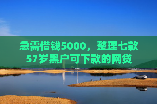 急需借钱5000，整理七款57岁黑户可下款的网贷