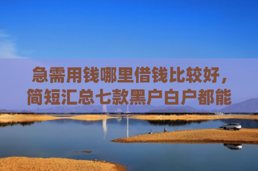 急需用钱哪里借钱比较好，简短汇总七款黑户白户都能下款网贷app