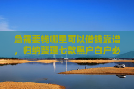 急需要钱哪里可以借钱靠谱，归纳整理七款黑户白户必下款的网贷