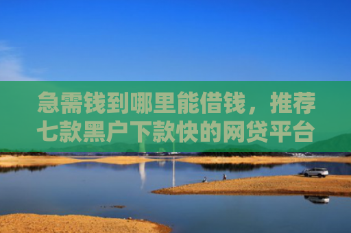 急需钱到哪里能借钱，推荐七款黑户下款快的网贷平台