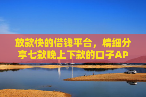 放款快的借钱平台，精细分享七款晚上下款的口子APP