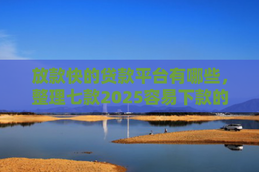 放款快的贷款平台有哪些，整理七款2025容易下款的APP口子