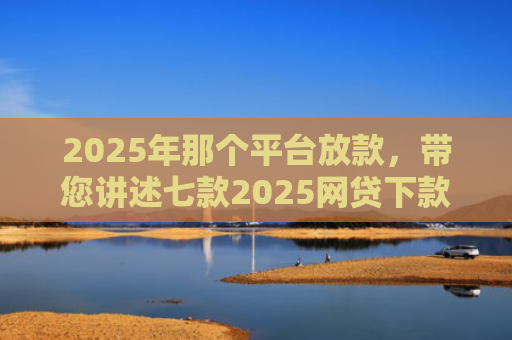 2025年那个平台放款，带您讲述七款2025网贷下款口子图