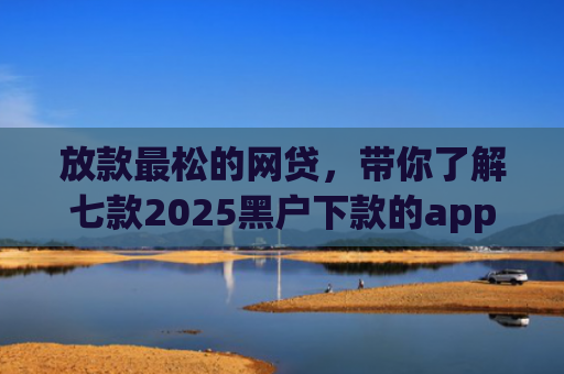 放款最松的网贷，带你了解七款2025黑户下款的app口子