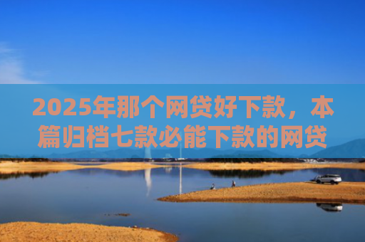 2025年那个网贷好下款，本篇归档七款必能下款的网贷口子