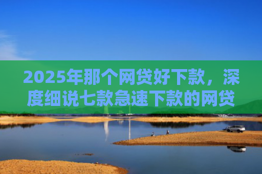 2025年那个网贷好下款，深度细说七款急速下款的网贷口子