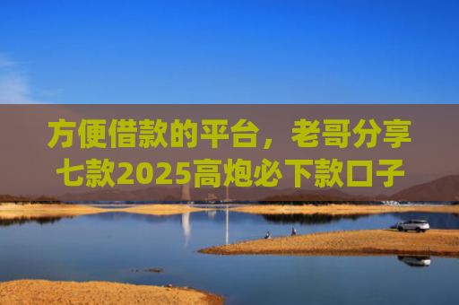 方便借款的平台，老哥分享七款2025高炮必下款口子app