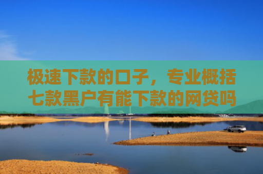 极速下款的口子，专业概括七款黑户有能下款的网贷吗