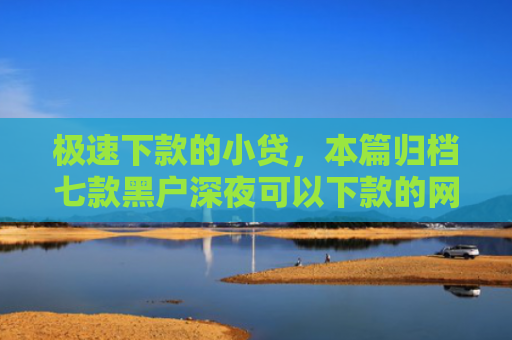 极速下款的小贷，本篇归档七款黑户深夜可以下款的网贷