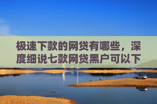 极速下款的网贷有哪些，深度细说七款网贷黑户可以下款的平台