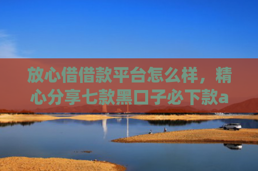 放心借借款平台怎么样，精心分享七款黑口子必下款app苹果下载