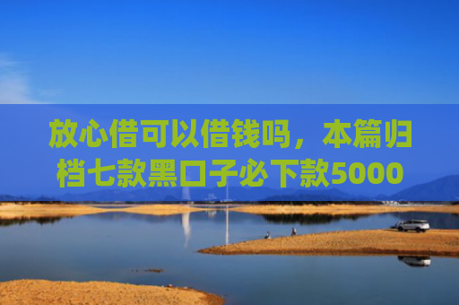 放心借可以借钱吗，本篇归档七款黑口子必下款5000app