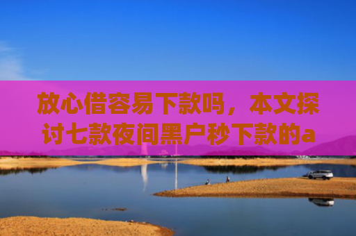 放心借容易下款吗，本文探讨七款夜间黑户秒下款的app口子