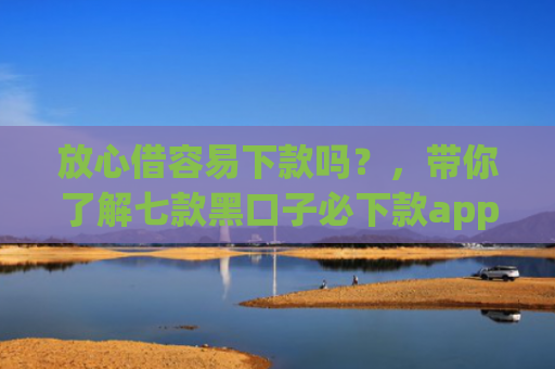 放心借容易下款吗？，带你了解七款黑口子必下款app2025