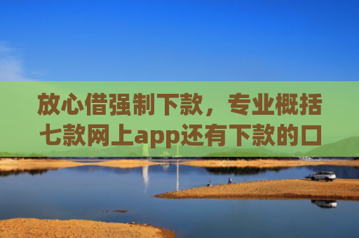 放心借强制下款，专业概括七款网上app还有下款的口子嘛