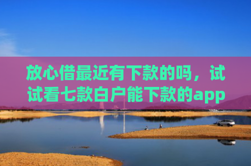 放心借最近有下款的吗，试试看七款白户能下款的app口子