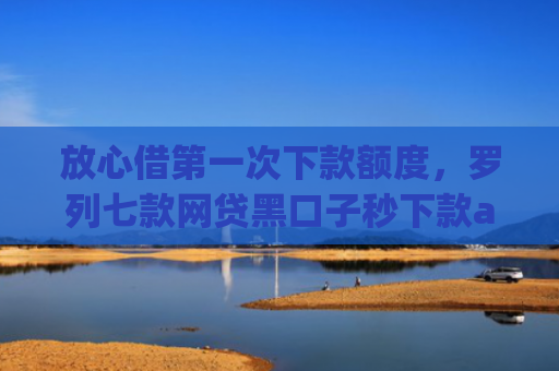 放心借第一次下款额度，罗列七款网贷黑口子秒下款app