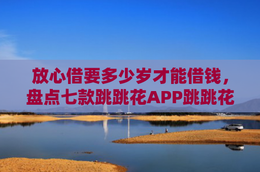 放心借要多少岁才能借钱，盘点七款跳跳花APP跳跳花下款口子