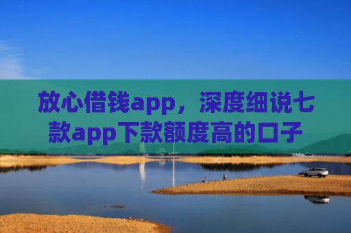 放心借钱app，深度细说七款app下款额度高的口子
