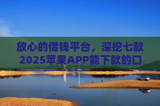 放心的借钱平台，深挖七款2025苹果APP能下款的口子