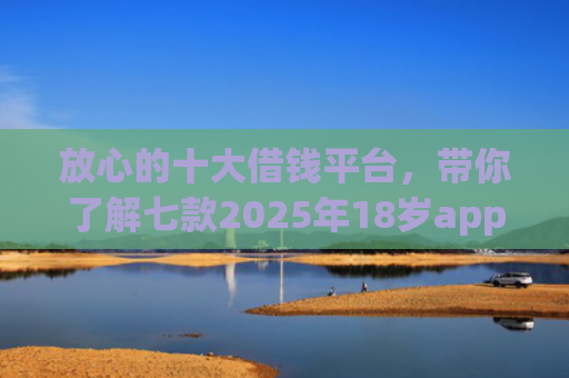 放心的十大借钱平台，带你了解七款2025年18岁app下款口子