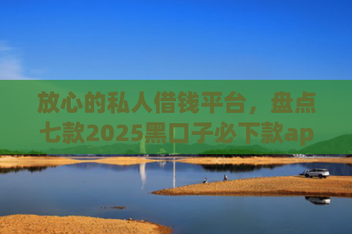 放心的私人借钱平台，盘点七款2025黑口子必下款app苹果