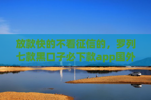 放款快的不看征信的，罗列七款黑口子必下款app国外