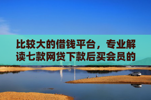 比较大的借钱平台，专业解读七款网贷下款后买会员的口子