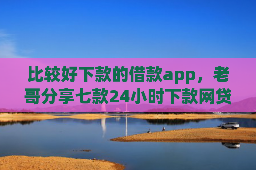 比较好下款的借款app，老哥分享七款24小时下款网贷口子