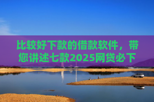 比较好下款的借款软件，带您讲述七款2025网贷必下款口子有呆账