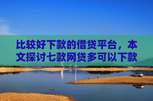 比较好下款的借贷平台，本文探讨七款网贷多可以下款的口子