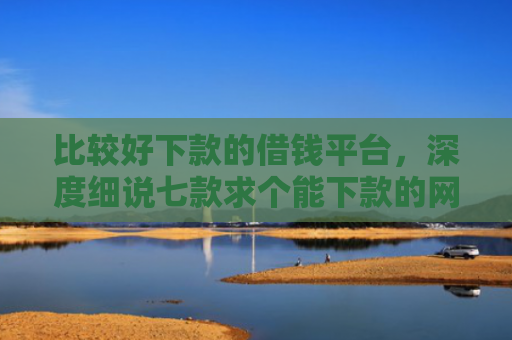 比较好下款的借钱平台，深度细说七款求个能下款的网贷口子