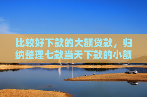 比较好下款的大额贷款，归纳整理七款当天下款的小额网贷口子