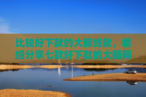 比较好下款的大额贷款，精细分享七款好下款的大额网贷口子吧