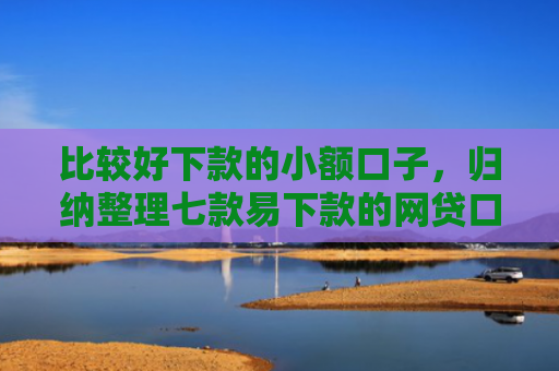 比较好下款的小额口子，归纳整理七款易下款的网贷口子有哪些