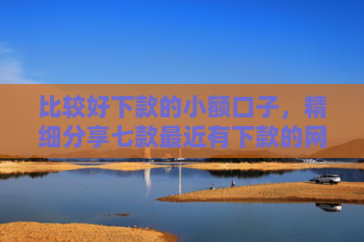 比较好下款的小额口子，精细分享七款最近有下款的网贷口子吗