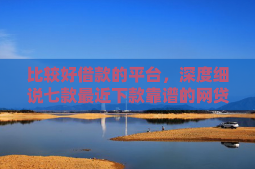 比较好借款的平台，深度细说七款最近下款靠谱的网贷口子