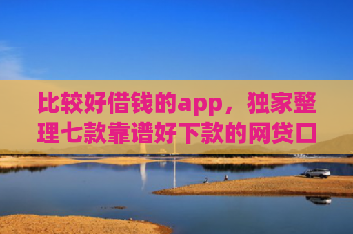 比较好借钱的app，独家整理七款靠谱好下款的网贷口子