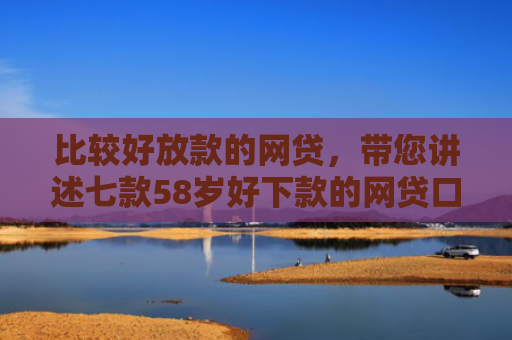 比较好放款的网贷，带您讲述七款58岁好下款的网贷口子