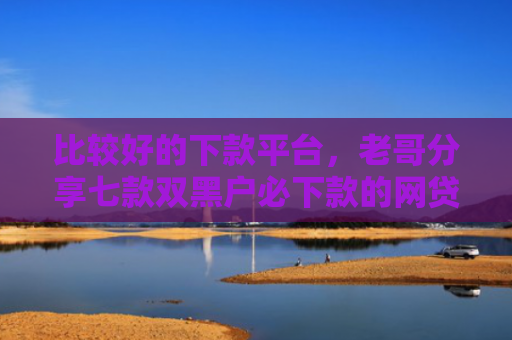比较好的下款平台，老哥分享七款双黑户必下款的网贷口子